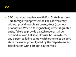  SEC. 117. Noncompliance with Port State Measures.
– No foreign fishing vessel shall be allowed entry
without providing at least twenty-four (24)-hour
prior notice.When a foreign fishing vessel is granted
entry, failure to provide a catch report shall be
deemed unlawful. It shall likewise be unlawful for
any person to fail to comply with other rules on port
state measures promulgated by the Department in
coordination with port state authorities.
 