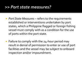  Port State Measures – refers to the requirements
established or interventions undertaken by port
states, which a Philippine flagged or foreign fishing
vessel must comply with as a condition for the use
of ports within the port state.
 Failure to comply with the 24-hour period may
result in denial of permission to enter or use of port
facilities and the vessel may be subject to onboard
inspection and/or impoundment.
 