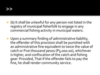  (b) It shall be unlawful for any person not listed in the
registry of municipal fisherfolk to engage in any
commercial fishing activity in municipal waters.
 Upon a summary finding of administrative liability,
the offender of this provision shall be punished with
an administrative fine equivalent to twice the value of
catch or Five thousand pesos (P5,000.00), whichever
is higher, and confiscation of the catch and fishing
gear: Provided,That if the offender fails to pay the
fine, he shall render community service.
 