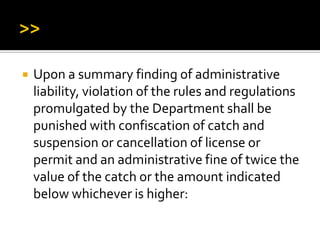  Upon a summary finding of administrative
liability, violation of the rules and regulations
promulgated by the Department shall be
punished with confiscation of catch and
suspension or cancellation of license or
permit and an administrative fine of twice the
value of the catch or the amount indicated
below whichever is higher:
 
