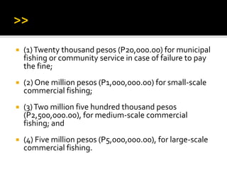  (1)Twenty thousand pesos (P20,000.00) for municipal
fishing or community service in case of failure to pay
the fine;
 (2) One million pesos (P1,000,000.00) for small-scale
commercial fishing;
 (3)Two million five hundred thousand pesos
(P2,500,000.00), for medium-scale commercial
fishing; and
 (4) Five million pesos (P5,000,000.00), for large-scale
commercial fishing.
 