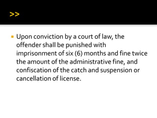  Upon conviction by a court of law, the
offender shall be punished with
imprisonment of six (6) months and fine twice
the amount of the administrative fine, and
confiscation of the catch and suspension or
cancellation of license.
 