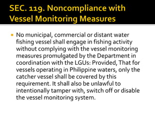  No municipal, commercial or distant water
fishing vessel shall engage in fishing activity
without complying with the vessel monitoring
measures promulgated by the Department in
coordination with the LGUs: Provided,That for
vessels operating in Philippine waters, only the
catcher vessel shall be covered by this
requirement. It shall also be unlawful to
intentionally tamper with, switch off or disable
the vessel monitoring system.
 