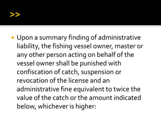 Upon a summary finding of administrative
liability, the fishing vessel owner, master or
any other person acting on behalf of the
vessel owner shall be punished with
confiscation of catch, suspension or
revocation of the license and an
administrative fine equivalent to twice the
value of the catch or the amount indicated
below, whichever is higher:
 