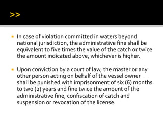  In case of violation committed in waters beyond
national jurisdiction, the administrative fine shall be
equivalent to five times the value of the catch or twice
the amount indicated above, whichever is higher.
 Upon conviction by a court of law, the master or any
other person acting on behalf of the vessel owner
shall be punished with imprisonment of six (6) months
to two (2) years and fine twice the amount of the
administrative fine, confiscation of catch and
suspension or revocation of the license.
 