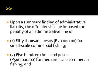  Upon a summary finding of administrative
liability, the offender shall be imposed the
penalty of an administrative fine of:
 (1) Fifty thousand pesos (P50,000.00) for
small-scale commercial fishing;
 (2) Five hundred thousand pesos
(P500,000.00) for medium-scale commercial
fishing; and
 