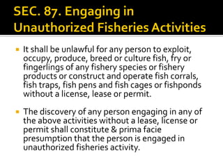  It shall be unlawful for any person to exploit,
occupy, produce, breed or culture fish, fry or
fingerlings of any fishery species or fishery
products or construct and operate fish corrals,
fish traps, fish pens and fish cages or fishponds
without a license, lease or permit.
 The discovery of any person engaging in any of
the above activities without a lease, license or
permit shall constitute & prima facie
presumption that the person is engaged in
unauthorized fisheries activity.
 