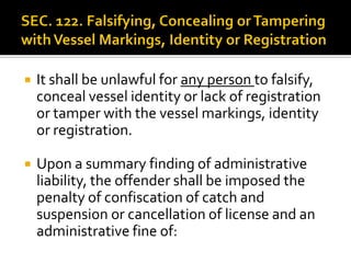  It shall be unlawful for any person to falsify,
conceal vessel identity or lack of registration
or tamper with the vessel markings, identity
or registration.
 Upon a summary finding of administrative
liability, the offender shall be imposed the
penalty of confiscation of catch and
suspension or cancellation of license and an
administrative fine of:
 