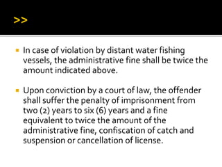  In case of violation by distant water fishing
vessels, the administrative fine shall be twice the
amount indicated above.
 Upon conviction by a court of law, the offender
shall suffer the penalty of imprisonment from
two (2) years to six (6) years and a fine
equivalent to twice the amount of the
administrative fine, confiscation of catch and
suspension or cancellation of license.
 