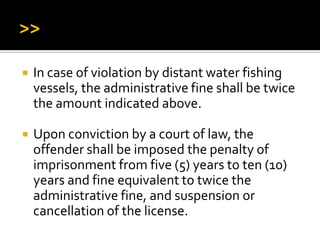  In case of violation by distant water fishing
vessels, the administrative fine shall be twice
the amount indicated above.
 Upon conviction by a court of law, the
offender shall be imposed the penalty of
imprisonment from five (5) years to ten (10)
years and fine equivalent to twice the
administrative fine, and suspension or
cancellation of the license.
 