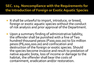  It shall be unlawful to import, introduce, or breed,
foreign or exotic aquatic species without the conduct
of risk analysis and prior approval of the Department.
 Upon a summary finding of administrative liability,
the offender shall be punished with a fine ofTwo
hundred thousand pesos (P200,000.00) to Six million
pesos (P6,000,000.00) and confiscation and
destruction of the foreign or exotic species. Should
the species become invasive and result to predation of
native aquatic biota, loss of income or damage to the
habitat, the offender shall bear the costs of
containment, eradication and/or restoration.
 
