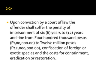  Upon conviction by a court of law the
offender shall suffer the penalty of
imprisonment of six (6) years to (12) years
and fine from Four hundred thousand pesos
(P400,000.00) toTwelve million pesos
(P12,000,000.00), confiscation of foreign or
exotic species and the costs for containment,
eradication or restoration.
 