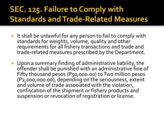  It shall be unlawful for any person to fail to comply with
standards for weights, volume, quality and other
requirements for all fishery transactions and trade and
trade-related measures prescribed by the Department.
 Upon a summary finding of administrative liability, the
offender shall be punished with an administrative fine of
Fifty thousand pesos (P50,000.00) toTwo million pesos
(P2,000,000.00), depending on the seriousness, extent
and volume of trade associated with the violation,
confiscation of the shipment or fishery products and
suspension or revocation of registration or license.
 