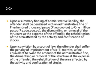  Upon a summary finding of administrative liability, the
offender shall be penalized with an administrative fine of
Five hundred thousand pesos (P500,000.00) to One million
pesos (P1,000,000.00), the dismantling or removal of the
structure at the expense of the offender, the rehabilitation
of the area affected by the activity and confiscation of
stocks.
 Upon conviction by a court of law, the offender shall suffer
the penalty of imprisonment of six (6) months, a fine
equivalent to twice the amount of the administrative fine,
the dismantling or removal of the structure at the expense
of the offender, the rehabilitation of the area affected by
the activity and confiscation of stocks.
 