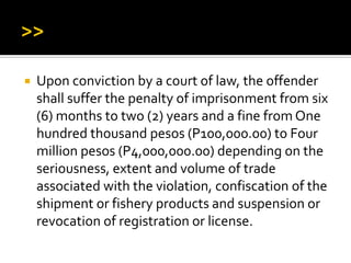  Upon conviction by a court of law, the offender
shall suffer the penalty of imprisonment from six
(6) months to two (2) years and a fine from One
hundred thousand pesos (P100,000.00) to Four
million pesos (P4,000,000.00) depending on the
seriousness, extent and volume of trade
associated with the violation, confiscation of the
shipment or fishery products and suspension or
revocation of registration or license.
 