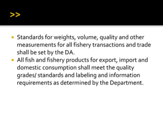  Standards for weights, volume, quality and other
measurements for all fishery transactions and trade
shall be set by the DA.
 All fish and fishery products for export, import and
domestic consumption shall meet the quality
grades/ standards and labeling and information
requirements as determined by the Department.
 