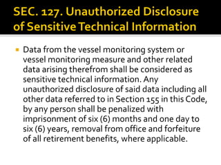  Data from the vessel monitoring system or
vessel monitoring measure and other related
data arising therefrom shall be considered as
sensitive technical information. Any
unauthorized disclosure of said data including all
other data referred to in Section 155 in this Code,
by any person shall be penalized with
imprisonment of six (6) months and one day to
six (6) years, removal from office and forfeiture
of all retirement benefits, where applicable.
 