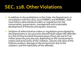  In addition to the prohibitions in this Code, the Department, in
consultation with the LGUs, local FARMCs and NFARMC, shall
issue fishery administrative orders or regulations for the
conservation, preservation, management and sustainable
development of fisheries and aquatic resources.
 Violation of administrative orders or regulations promulgated by
the Department or any provision thereof shall subject the offender
to a fine of One hundred thousand pesos (P100,000.00) to Five
million pesos (P5,000,000.00), depending on the socioeconomic
impact and seriousness of the violation, volume and value of the
fisheries product, damage to the environment due to the
violation, and the habituality of the offender.
 