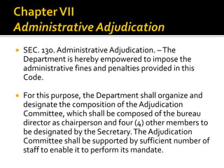  SEC. 130. Administrative Adjudication. –The
Department is hereby empowered to impose the
administrative fines and penalties provided in this
Code.
 For this purpose, the Department shall organize and
designate the composition of the Adjudication
Committee, which shall be composed of the bureau
director as chairperson and four (4) other members to
be designated by the Secretary.The Adjudication
Committee shall be supported by sufficient number of
staff to enable it to perform its mandate.
 