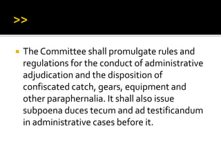  The Committee shall promulgate rules and
regulations for the conduct of administrative
adjudication and the disposition of
confiscated catch, gears, equipment and
other paraphernalia. It shall also issue
subpoena duces tecum and ad testificandum
in administrative cases before it.
 