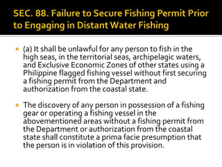  (a) It shall be unlawful for any person to fish in the
high seas, in the territorial seas, archipelagic waters,
and Exclusive Economic Zones of other states using a
Philippine flagged fishing vessel without first securing
a fishing permit from the Department and
authorization from the coastal state.
 The discovery of any person in possession of a fishing
gear or operating a fishing vessel in the
abovementioned areas without a fishing permit from
the Department or authorization from the coastal
state shall constitute a prima facie presumption that
the person is in violation of this provision.
 