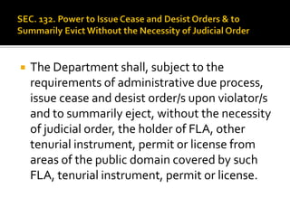  The Department shall, subject to the
requirements of administrative due process,
issue cease and desist order/s upon violator/s
and to summarily eject, without the necessity
of judicial order, the holder of FLA, other
tenurial instrument, permit or license from
areas of the public domain covered by such
FLA, tenurial instrument, permit or license.
 