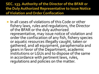  In all cases of violations of this Code or other
fishery laws, rules and regulations, the Director
of the BFAR or the duly authorized
representative, may issue notice of violation and
order the confiscation of any fish, fishery species
or aquatic resources illegally caught, taken or
gathered, and all equipment, paraphernalia and
gears in favor of the Department, academic
institutions or LGUs and to dispose of the same
in accordance with pertinent laws, rules,
regulations and policies on the matter.
 