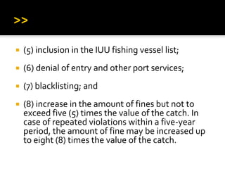  (5) inclusion in the IUU fishing vessel list;
 (6) denial of entry and other port services;
 (7) blacklisting; and
 (8) increase in the amount of fines but not to
exceed five (5) times the value of the catch. In
case of repeated violations within a five-year
period, the amount of fine may be increased up
to eight (8) times the value of the catch.
 