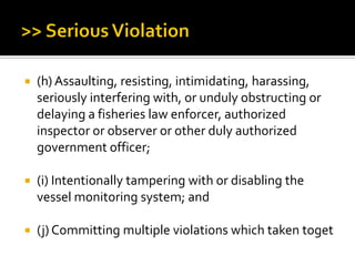  (h) Assaulting, resisting, intimidating, harassing,
seriously interfering with, or unduly obstructing or
delaying a fisheries law enforcer, authorized
inspector or observer or other duly authorized
government officer;
 (i) Intentionally tampering with or disabling the
vessel monitoring system; and
 (j) Committing multiple violations which taken toget
 
