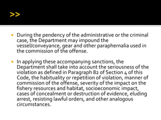  During the pendency of the administrative or the criminal
case, the Department may impound the
vessel/conveyance, gear and other paraphernalia used in
the commission of the offense.
 In applying these accompanying sanctions, the
Department shall take into account the seriousness of the
violation as defined in Paragraph 82 of Section 4 of this
Code, the habituality or repetition of violation, manner of
commission of the offense, severity of the impact on the
fishery resources and habitat, socioeconomic impact,
cases of concealment or destruction of evidence, eluding
arrest, resisting lawful orders, and other analogous
circumstances.
 