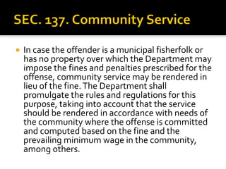  In case the offender is a municipal fisherfolk or
has no property over which the Department may
impose the fines and penalties prescribed for the
offense, community service may be rendered in
lieu of the fine.The Department shall
promulgate the rules and regulations for this
purpose, taking into account that the service
should be rendered in accordance with needs of
the community where the offense is committed
and computed based on the fine and the
prevailing minimum wage in the community,
among others.
 