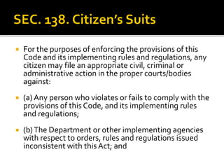  For the purposes of enforcing the provisions of this
Code and its implementing rules and regulations, any
citizen may file an appropriate civil, criminal or
administrative action in the proper courts/bodies
against:
 (a) Any person who violates or fails to comply with the
provisions of this Code, and its implementing rules
and regulations;
 (b)The Department or other implementing agencies
with respect to orders, rules and regulations issued
inconsistent with this Act; and
 