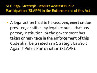  A legal action filed to harass, vex, exert undue
pressure, or stifle any legal recourse that any
person, institution, or the government has
taken or may take in the enforcement of this
Code shall be treated as a Strategic Lawsuit
Against Public Participation (SLAPP).
 