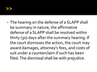  The hearing on the defense of a SLAPP shall
be summary in nature, the affirmative
defense of a SLAPP shall be resolved within
thirty (30) days after the summary hearing. If
the court dismisses the action, the court may
award damages, attorney’s fees, and costs of
suit under a counterclaim if such has been
filed.The dismissal shall be with prejudice.
 
