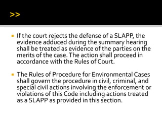  If the court rejects the defense of a SLAPP, the
evidence adduced during the summary hearing
shall be treated as evidence of the parties on the
merits of the case.The action shall proceed in
accordance with the Rules of Court.
 The Rules of Procedure for Environmental Cases
shall govern the procedure in civil, criminal, and
special civil actions involving the enforcement or
violations of this Code including actions treated
as a SLAPP as provided in this section.
 