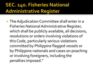  TheAdjudication Committee shall enter in a
Fisheries NationalAdministrative Register,
which shall be publicly available, all decisions,
resolutions or orders involving violations of
this Code, particularly serious violations
committed by Philippine flagged vessels or
by Philippine nationals and cases on poaching
or involving foreigners, including the
penalties imposed.”
 