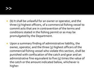  (b) It shall be unlawful for an owner or operator, and the
three (3) highest officers, of a commercial fishing vessel to
commit acts that are in contravention of the terms and
conditions stated in the fishing permit or as may be
promulgated by the Department.
 Upon a summary finding of administrative liability, the
owner, operator, and the three (3) highest officers of the
commercial fishing vessel who violate this section, shall be
punished with confiscation of the catch and gear and an
administrative fine equivalent to five (5) times the value of
the catch or the amount indicated below, whichever is
higher:
 