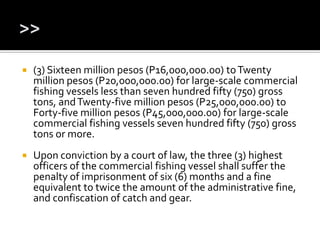  (3) Sixteen million pesos (P16,000,000.00) toTwenty
million pesos (P20,000,000.00) for large-scale commercial
fishing vessels less than seven hundred fifty (750) gross
tons, andTwenty-five million pesos (P25,000,000.00) to
Forty-five million pesos (P45,000,000.00) for large-scale
commercial fishing vessels seven hundred fifty (750) gross
tons or more.
 Upon conviction by a court of law, the three (3) highest
officers of the commercial fishing vessel shall suffer the
penalty of imprisonment of six (6) months and a fine
equivalent to twice the amount of the administrative fine,
and confiscation of catch and gear.
 