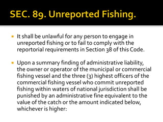  It shall be unlawful for any person to engage in
unreported fishing or to fail to comply with the
reportorial requirements in Section 38 of this Code.
 Upon a summary finding of administrative liability,
the owner or operator of the municipal or commercial
fishing vessel and the three (3) highest officers of the
commercial fishing vessel who commit unreported
fishing within waters of national jurisdiction shall be
punished by an administrative fine equivalent to the
value of the catch or the amount indicated below,
whichever is higher:
 
