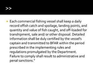  Each commercial fishing vessel shall keep a daily
record offish catch and spoilage, landing points, and
quantity and value of fish caught, and off-loaded for
transhipment, sale and/ or other disposal. Detailed
information shall be duly certified by the vessel’s
captain and transmitted to BFAR within the period
prescribed in the implementing rules and
regulations promulgated by the Department.
Failure to comply shall result to administrative and
penal sanctions.”
 