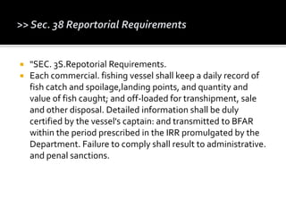  "SEC. 3S.Repotorial Requirements.
 Each commercial. fishing vessel shall keep a daily record of
fish catch and spoilage,landing points, and quantity and
value of fish caught; and off-loaded for transhipment, sale
and other disposal. Detailed information shall be duly
certified by the vessel's captain: and transmitted to BFAR
within the period prescribed in the IRR promulgated by the
Department. Failure to comply shall result to administrative.
and penal sanctions.
 