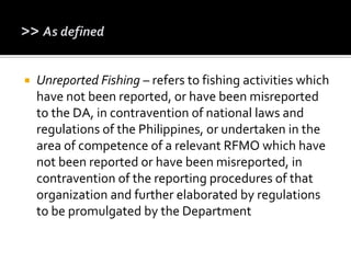  Unreported Fishing – refers to fishing activities which
have not been reported, or have been misreported
to the DA, in contravention of national laws and
regulations of the Philippines, or undertaken in the
area of competence of a relevant RFMO which have
not been reported or have been misreported, in
contravention of the reporting procedures of that
organization and further elaborated by regulations
to be promulgated by the Department
 