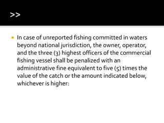  In case of unreported fishing committed in waters
beyond national jurisdiction, the owner, operator,
and the three (3) highest officers of the commercial
fishing vessel shall be penalized with an
administrative fine equivalent to five (5) times the
value of the catch or the amount indicated below,
whichever is higher:
 