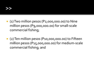  (1)Two million pesos (P2,000,000.00) to Nine
million pesos (P9,000,000.00) for small-scale
commercial fishing;
 (2)Ten million pesos (P10,000,000.00) to Fifteen
million pesos (P15,000,000.00) for medium-scale
commercial fishing; and
 