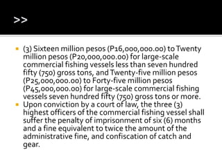  (3) Sixteen million pesos (P16,000,000.00) toTwenty
million pesos (P20,000,000.00) for large-scale
commercial fishing vessels less than seven hundred
fifty (750) gross tons, andTwenty-five million pesos
(P25,000,000.00) to Forty-five million pesos
(P45,000,000.00) for large-scale commercial fishing
vessels seven hundred fifty (750) gross tons or more.
 Upon conviction by a court of law, the three (3)
highest officers of the commercial fishing vessel shall
suffer the penalty of imprisonment of six (6) months
and a fine equivalent to twice the amount of the
administrative fine, and confiscation of catch and
gear.
 