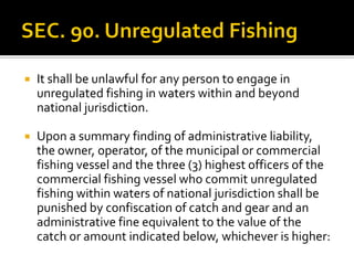  It shall be unlawful for any person to engage in
unregulated fishing in waters within and beyond
national jurisdiction.
 Upon a summary finding of administrative liability,
the owner, operator, of the municipal or commercial
fishing vessel and the three (3) highest officers of the
commercial fishing vessel who commit unregulated
fishing within waters of national jurisdiction shall be
punished by confiscation of catch and gear and an
administrative fine equivalent to the value of the
catch or amount indicated below, whichever is higher:
 