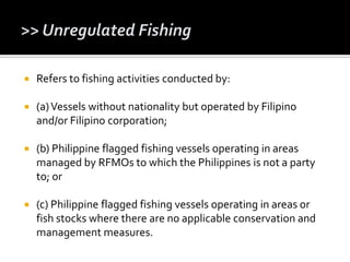  Refers to fishing activities conducted by:
 (a)Vessels without nationality but operated by Filipino
and/or Filipino corporation;
 (b) Philippine flagged fishing vessels operating in areas
managed by RFMOs to which the Philippines is not a party
to; or
 (c) Philippine flagged fishing vessels operating in areas or
fish stocks where there are no applicable conservation and
management measures.
 