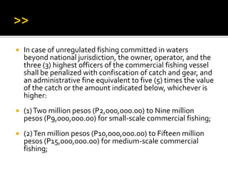  In case of unregulated fishing committed in waters
beyond national jurisdiction, the owner, operator, and the
three (3) highest officers of the commercial fishing vessel
shall be penalized with confiscation of catch and gear, and
an administrative fine equivalent to five (5) times the value
of the catch or the amount indicated below, whichever is
higher:
 (1)Two million pesos (P2,000,000.00) to Nine million
pesos (P9,000,000.00) for small-scale commercial fishing;
 (2)Ten million pesos (P10,000,000.00) to Fifteen million
pesos (P15,000,000.00) for medium-scale commercial
fishing;
 