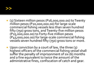  (3) Sixteen million pesos (P16,000,000.00) toTwenty
million pesos (P20,000,000.00) for large-scale
commercial fishing vessels less than seven hundred
fifty (750) gross tons, andTwenty-five million pesos
(P25,000,000.00) to Forty-five million pesos
(P45;000,000.00) for large-scale commercial fishing
vessels seven hundred fifty (750) gross tons or more.
 Upon conviction by a court of law, the three (3)
highest officers of the commercial fishing vessel shall
suffer the penalty of imprisonment of six (6) months
and a fine equivalent to twice the amount of the
administrative fines, confiscation of catch and gear.
 