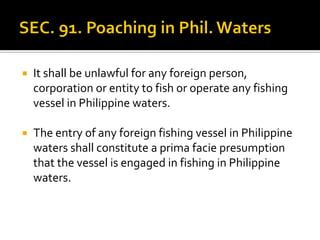  It shall be unlawful for any foreign person,
corporation or entity to fish or operate any fishing
vessel in Philippine waters.
 The entry of any foreign fishing vessel in Philippine
waters shall constitute a prima facie presumption
that the vessel is engaged in fishing in Philippine
waters.
 